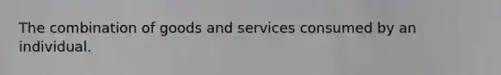 The combination of goods and services consumed by an individual.