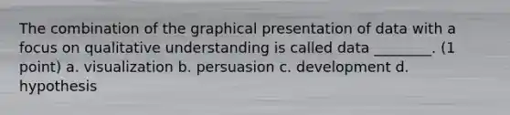 The combination of the graphical presentation of data with a focus on qualitative understanding is called data ________. (1 point) a. visualization b. persuasion c. development d. hypothesis