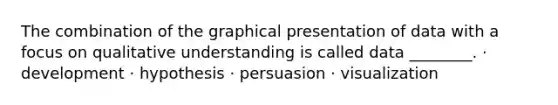 The combination of the graphical presentation of data with a focus on qualitative understanding is called data ________. · development · hypothesis · persuasion · visualization