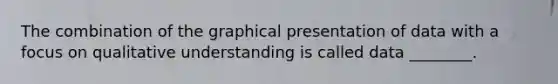 The combination of the graphical presentation of data with a focus on qualitative understanding is called data ________.