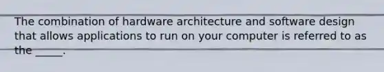 The combination of hardware architecture and software design that allows applications to run on your computer is referred to as the _____.