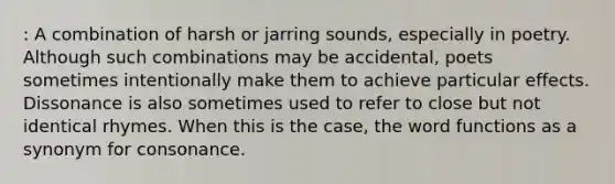 : A combination of harsh or jarring sounds, especially in poetry. Although such combinations may be accidental, poets sometimes intentionally make them to achieve particular effects. Dissonance is also sometimes used to refer to close but not identical rhymes. When this is the case, the word functions as a synonym for consonance.