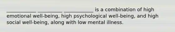 ____________ __________ ____________ is a combination of high emotional well-being, high psychological well-being, and high social well-being, along with low mental illness.