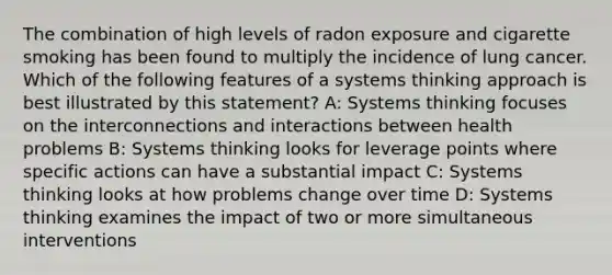 The combination of high levels of radon exposure and cigarette smoking has been found to multiply the incidence of lung cancer. Which of the following features of a systems thinking approach is best illustrated by this statement? A: Systems thinking focuses on the interconnections and interactions between health problems B: Systems thinking looks for leverage points where specific actions can have a substantial impact C: Systems thinking looks at how problems change over time D: Systems thinking examines the impact of two or more simultaneous interventions