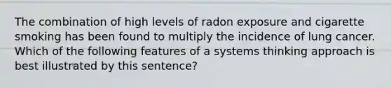 The combination of high levels of radon exposure and cigarette smoking has been found to multiply the incidence of lung cancer. Which of the following features of a systems thinking approach is best illustrated by this sentence?