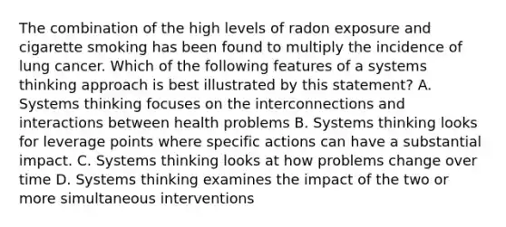 The combination of the high levels of radon exposure and cigarette smoking has been found to multiply the incidence of lung cancer. Which of the following features of a systems thinking approach is best illustrated by this statement? A. Systems thinking focuses on the interconnections and interactions between health problems B. Systems thinking looks for leverage points where specific actions can have a substantial impact. C. Systems thinking looks at how problems change over time D. Systems thinking examines the impact of the two or more simultaneous interventions