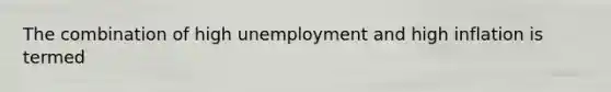 The combination of high unemployment and high inflation is termed