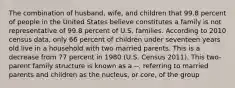 The combination of husband, wife, and children that 99.8 percent of people in the United States believe constitutes a family is not representative of 99.8 percent of U.S. families. According to 2010 census data, only 66 percent of children under seventeen years old live in a household with two married parents. This is a decrease from 77 percent in 1980 (U.S. Census 2011). This two-parent family structure is known as a --, referring to married parents and children as the nucleus, or core, of the group