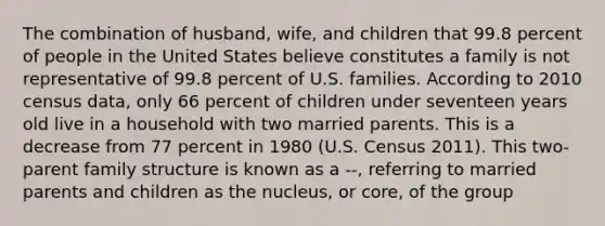 The combination of husband, wife, and children that 99.8 percent of people in the United States believe constitutes a family is not representative of 99.8 percent of U.S. families. According to 2010 census data, only 66 percent of children under seventeen years old live in a household with two married parents. This is a decrease from 77 percent in 1980 (U.S. Census 2011). This two-parent family structure is known as a --, referring to married parents and children as the nucleus, or core, of the group