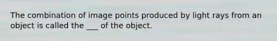 The combination of image points produced by light rays from an object is called the ___ of the object.