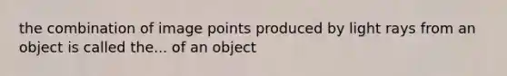 the combination of image points produced by light rays from an object is called the... of an object