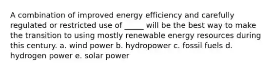 A combination of improved energy efficiency and carefully regulated or restricted use of _____ will be the best way to make the transition to using mostly renewable energy resources during this century. a. wind power b. hydropower c. fossil fuels d. hydrogen power e. solar power