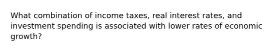 What combination of income taxes, real interest rates, and investment spending is associated with lower rates of economic growth?