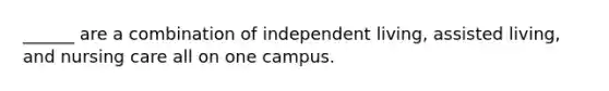 ______ are a combination of independent living, assisted living, and nursing care all on one campus.