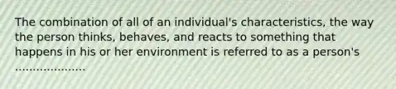 The combination of all of an individual's characteristics, the way the person thinks, behaves, and reacts to something that happens in his or her environment is referred to as a person's ....................