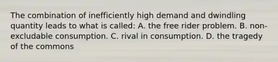 The combination of inefficiently high demand and dwindling quantity leads to what is called: A. the free rider problem. B. non-excludable consumption. C. rival in consumption. D. the tragedy of the commons