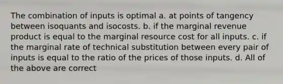 The combination of inputs is optimal a. at points of tangency between isoquants and isocosts. b. if the marginal revenue product is equal to the marginal resource cost for all inputs. c. if the marginal rate of technical substitution between every pair of inputs is equal to the ratio of the prices of those inputs. d. All of the above are correct