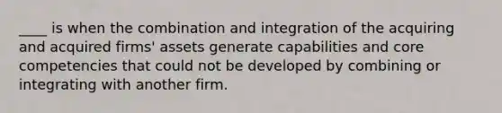 ____ is when the combination and integration of the acquiring and acquired firms' assets generate capabilities and core competencies that could not be developed by combining or integrating with another firm.