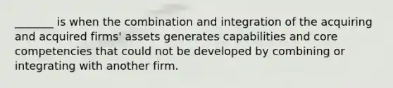 _______ is when the combination and integration of the acquiring and acquired firms' assets generates capabilities and core competencies that could not be developed by combining or integrating with another firm.