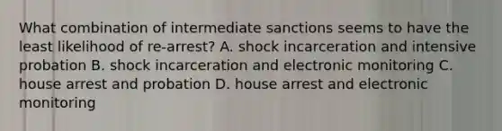 What combination of intermediate sanctions seems to have the least likelihood of re-arrest? A. shock incarceration and intensive probation B. shock incarceration and electronic monitoring C. house arrest and probation D. house arrest and electronic monitoring