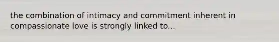 the combination of intimacy and commitment inherent in compassionate love is strongly linked to...