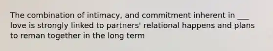 The combination of intimacy, and commitment inherent in ___ love is strongly linked to partners' relational happens and plans to reman together in the long term