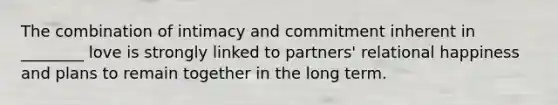 The combination of intimacy and commitment inherent in ________ love is strongly linked to partners' relational happiness and plans to remain together in the long term.