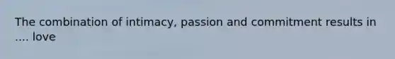 The combination of intimacy, passion and commitment results in .... love