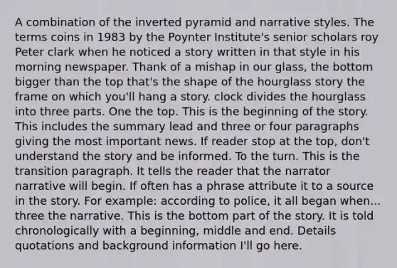 A combination of the inverted pyramid and narrative styles. The terms coins in 1983 by the Poynter Institute's senior scholars roy Peter clark when he noticed a story written in that style in his morning newspaper. Thank of a mishap in our glass, the bottom bigger than the top that's the shape of the hourglass story the frame on which you'll hang a story. clock divides the hourglass into three parts. One the top. This is the beginning of the story. This includes the summary lead and three or four paragraphs giving the most important news. If reader stop at the top, don't understand the story and be informed. To the turn. This is the transition paragraph. It tells the reader that the narrator narrative will begin. If often has a phrase attribute it to a source in the story. For example: according to police, it all began when... three the narrative. This is the bottom part of the story. It is told chronologically with a beginning, middle and end. Details quotations and background information I'll go here.