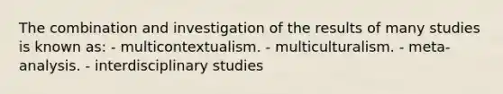 The combination and investigation of the results of many studies is known as: - multicontextualism. - multiculturalism. - meta-analysis. - interdisciplinary studies