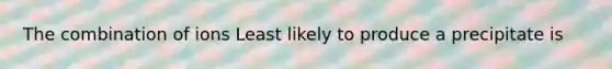 The combination of ions Least likely to produce a precipitate is