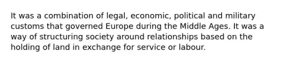 It was a combination of legal, economic, political and military customs that governed Europe during the Middle Ages. It was a way of structuring society around relationships based on the holding of land in exchange for service or labour.