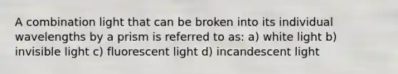 A combination light that can be broken into its individual wavelengths by a prism is referred to as: a) white light b) invisible light c) fluorescent light d) incandescent light