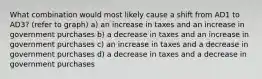 What combination would most likely cause a shift from AD1 to AD3? (refer to graph) a) an increase in taxes and an increase in government purchases b) a decrease in taxes and an increase in government purchases c) an increase in taxes and a decrease in government purchases d) a decrease in taxes and a decrease in government purchases