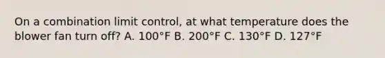 On a combination limit control, at what temperature does the blower fan turn off? A. 100°F B. 200°F C. 130°F D. 127°F