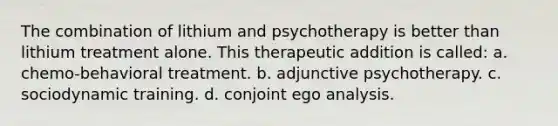 The combination of lithium and psychotherapy is better than lithium treatment alone. This therapeutic addition is called: a. chemo-behavioral treatment. b. adjunctive psychotherapy. c. sociodynamic training. d. conjoint ego analysis.