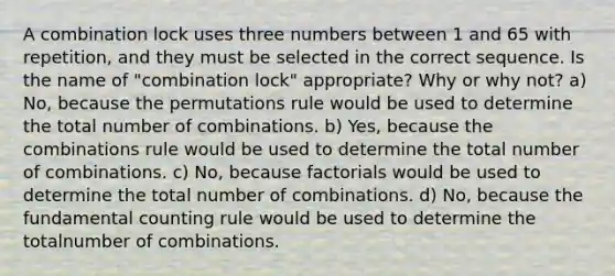 A combination lock uses three numbers between 1 and 65 with repetition, and they must be selected in the correct sequence. Is the name of "combination lock" appropriate? Why or why not? a) No, because the permutations rule would be used to determine the total number of combinations. b) Yes, because the combinations rule would be used to determine the total number of combinations. c) No, because factorials would be used to determine the total number of combinations. d) No, because the fundamental counting rule would be used to determine the totalnumber of combinations.