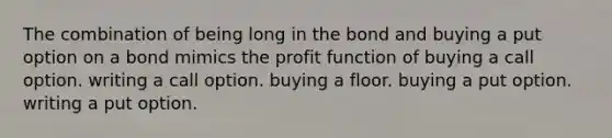 The combination of being long in the bond and buying a put option on a bond mimics the profit function of buying a call option. writing a call option. buying a floor. buying a put option. writing a put option.