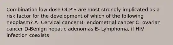 Combination low dose OCP'S are most strongly implicated as a risk factor for the development of which of the following neoplasm? A- Cervical cancer B- endometrial cancer C- ovarian cancer D-Benign hepatic adenomas E- Lymphoma, if HIV infection coexists