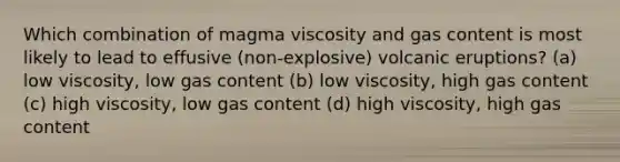 Which combination of magma viscosity and gas content is most likely to lead to effusive (non-explosive) volcanic eruptions? (a) low viscosity, low gas content (b) low viscosity, high gas content (c) high viscosity, low gas content (d) high viscosity, high gas content