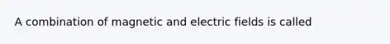 A combination of magnetic and electric fields is called