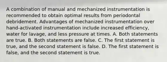 A combination of manual and mechanized instrumentation is recommended to obtain optimal results from periodontal debridement. Advantages of mechanized instrumentation over hand-activated instrumentation include increased efficiency, water for lavage, and less pressure at times. A. Both statements are true. B. Both statements are false. C. The first statement is true, and the second statement is false. D. The first statement is false, and the second statement is true.