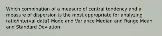 Which combination of a measure of central tendency and a measure of dispersion is the most appropriate for analyzing ratio/interval data? Mode and Variance Median and Range Mean and Standard Deviation