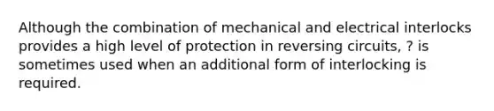 Although the combination of mechanical and electrical interlocks provides a high level of protection in reversing circuits, ? is sometimes used when an additional form of interlocking is required.