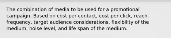 The combination of media to be used for a promotional campaign. Based on cost per contact, cost per click, reach, frequency, target audience considerations, flexibility of the medium, noise level, and life span of the medium.