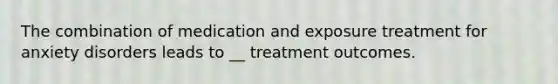 The combination of medication and exposure treatment for anxiety disorders leads to __ treatment outcomes.