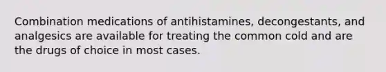 Combination medications of antihistamines, decongestants, and analgesics are available for treating the common cold and are the drugs of choice in most cases.