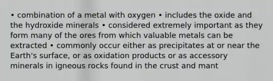 • combination of a metal with oxygen • includes the oxide and the hydroxide minerals • considered extremely important as they form many of the ores from which valuable metals can be extracted • commonly occur either as precipitates at or near the Earth's surface, or as oxidation products or as accessory minerals in igneous rocks found in <a href='https://www.questionai.com/knowledge/karSwUsNbl-the-crust' class='anchor-knowledge'>the crust</a> and mant