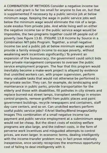 A COMBINATION OF METHODS Consider a negative income tax whose cash grant is far too small for anyone to live on, but that is supplemented if necessary by a public service job at below minimum wage. Keeping the wage in public service jobs well below the minimum wage would eliminate the risk of a large-scale exodus from private jobs. And while living well on either the negative income tax or the public service wage would be impossible, the two programs together could lift people out of poverty (see Figure 13.8). (FIGURE 13.8 Income by Source in a Combination NIT-Jobs Program. Together, a small negative income tax and a public job at below minimum wage would provide a family enough income to escape poverty, without weakening work incentives significantly.) To prevent an expansion of the bureaucracy, the government could solicit bids from private management companies to oversee the public service employment program. The fear that this program would inevitably become a make-work project is allayed by evidence that unskilled workers can, with proper supervision, perform many valuable tasks that would not otherwise be performed in the private sector. They can, for example, do landscaping and maintenance in public parks, provide transportation for the elderly and those with disabilities, fill potholes in city streets and replace burned-out street lamps, transplant seedlings in erosion control projects, remove graffiti from public places and paint government buildings, recycle newspapers and containers, staff day care centers, and so on. Can unskilled workers perform useful public service jobs? ©Ariel Skelley/Blend Images/Getty Images This combination of a small negative income tax payment and public service employment at a subminimum wage would not be cheap. But the direct costs of existing welfare programs are also large, and the indirect costs, in the form of perverse work incentives and misguided attempts to control prices, are even larger. In economic terms, dealing intelligently with the income-transfer problem may in fact prove relatively inexpensive, once society recognizes the enormous opportunity cost of failing to deal intelligently with it.