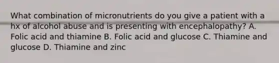 What combination of micronutrients do you give a patient with a hx of alcohol abuse and is presenting with encephalopathy? A. Folic acid and thiamine B. Folic acid and glucose C. Thiamine and glucose D. Thiamine and zinc